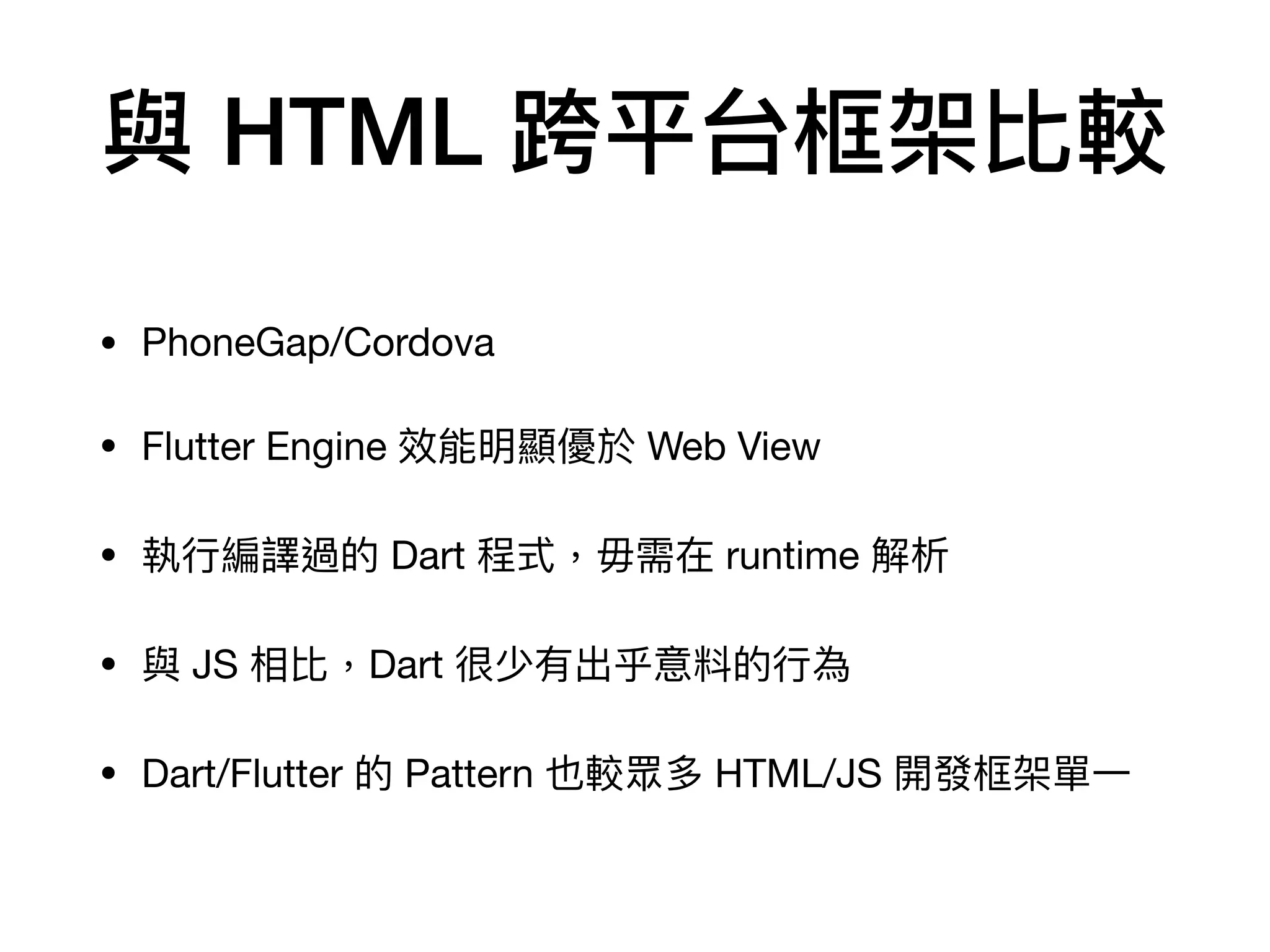 與 HTML 跨平台框架比較
• PhoneGap/Cordova

• Flutter Engine 效能明顯優於 Web View

• 執⾏編譯過的 Dart 程式，毋需在 runtime 解析

• 與 JS 相比，Dart 很少有出乎意料的⾏為

• Dart/Flutter 的 Pattern 也較眾多 HTML/JS 開發框架單⼀
 