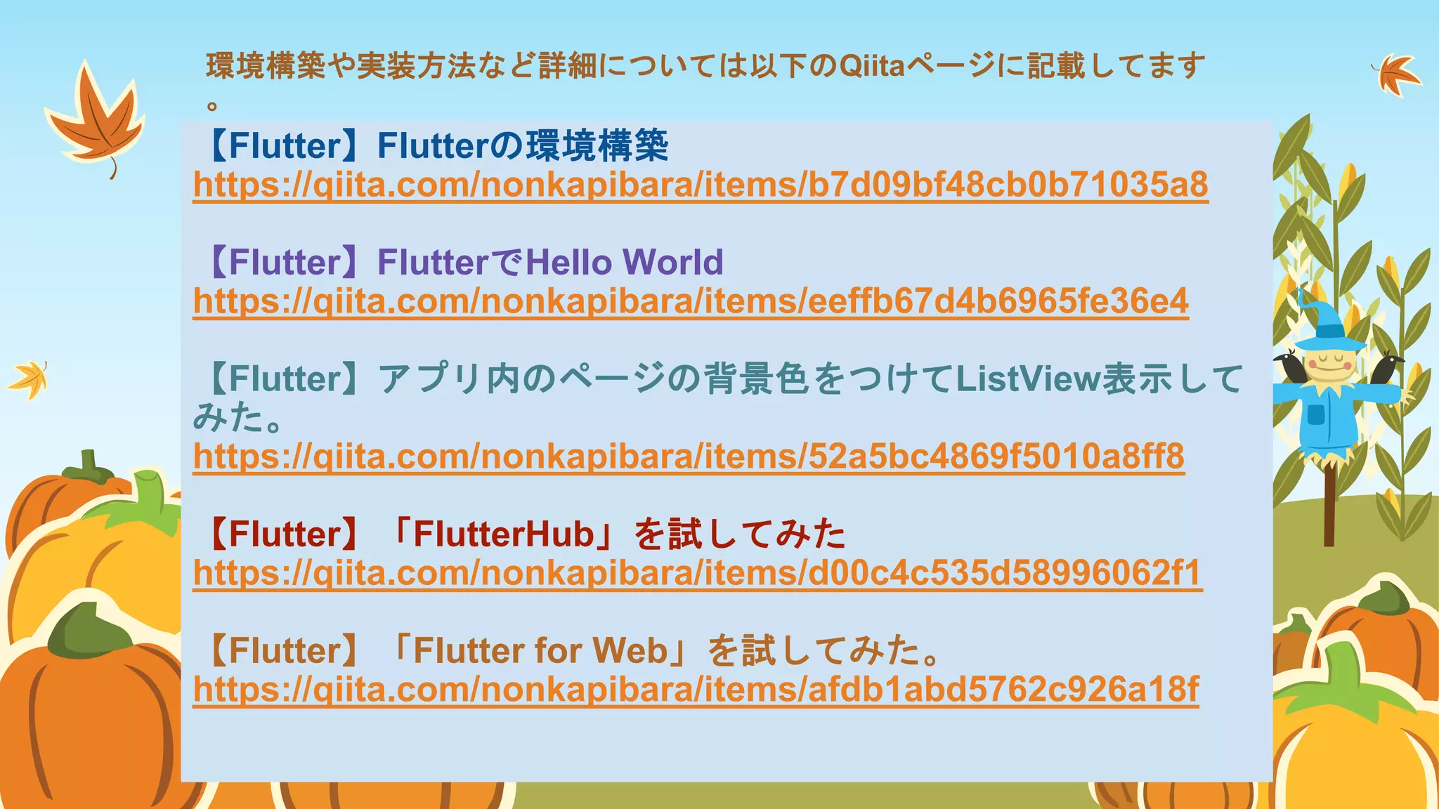 環境構築や実装方法など詳細については以下のQiitaページに記載してます
。
【Flutter】Flutterの環境構築
https://qiita.com/nonkapibara/items/b7d09bf48cb0b71035a8
【Flutter】FlutterでHello World
https://qiita.com/nonkapibara/items/eeffb67d4b6965fe36e4
【Flutter】アプリ内のページの背景色をつけてListView表示して
みた。
https://qiita.com/nonkapibara/items/52a5bc4869f5010a8ff8
【Flutter】「FlutterHub」を試してみた
https://qiita.com/nonkapibara/items/d00c4c535d58996062f1
【Flutter】「Flutter for Web」を試してみた。
https://qiita.com/nonkapibara/items/afdb1abd5762c926a18f
 