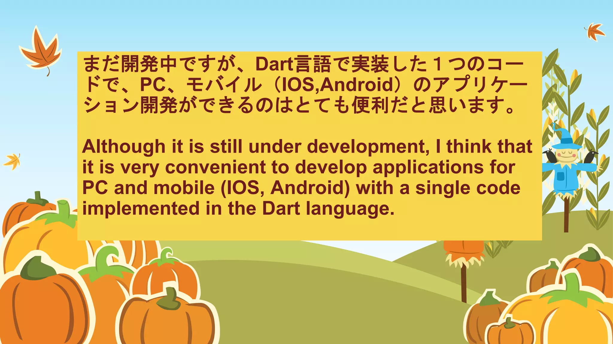 まだ開発中ですが、Dart言語で実装した１つのコー
ドで、PC、モバイル（IOS,Android）のアプリケー
ション開発ができるのはとても便利だと思います。
Although it is still under development, I think that
it is very convenient to develop applications for
PC and mobile (IOS, Android) with a single code
implemented in the Dart language.
 