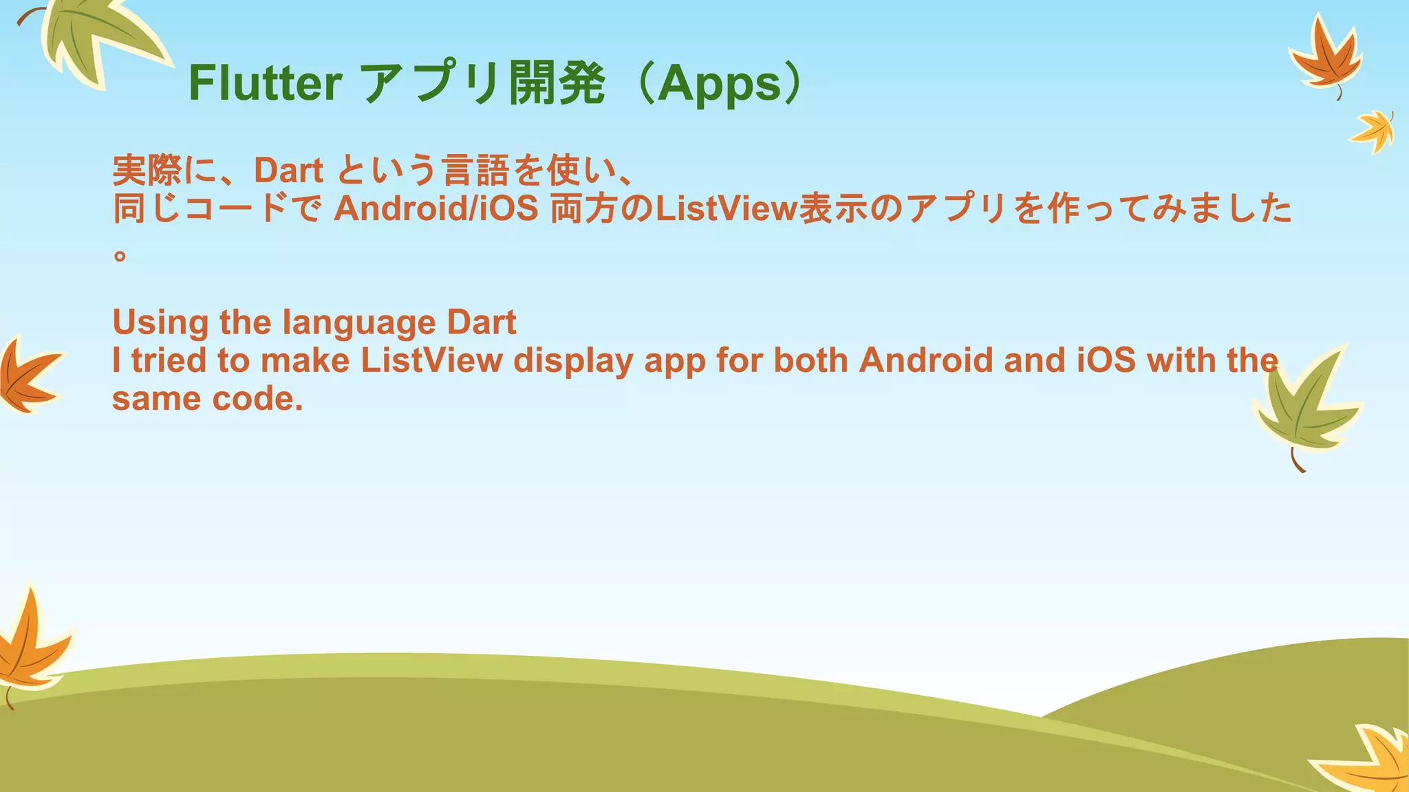 Flutter アプリ開発（Apps）
実際に、Dart という言語を使い、
同じコードで Android/iOS 両方のListView表示のアプリを作ってみました
。
Using the language Dart
I tried to make ListView display app for both Android and iOS with the
same code.
 