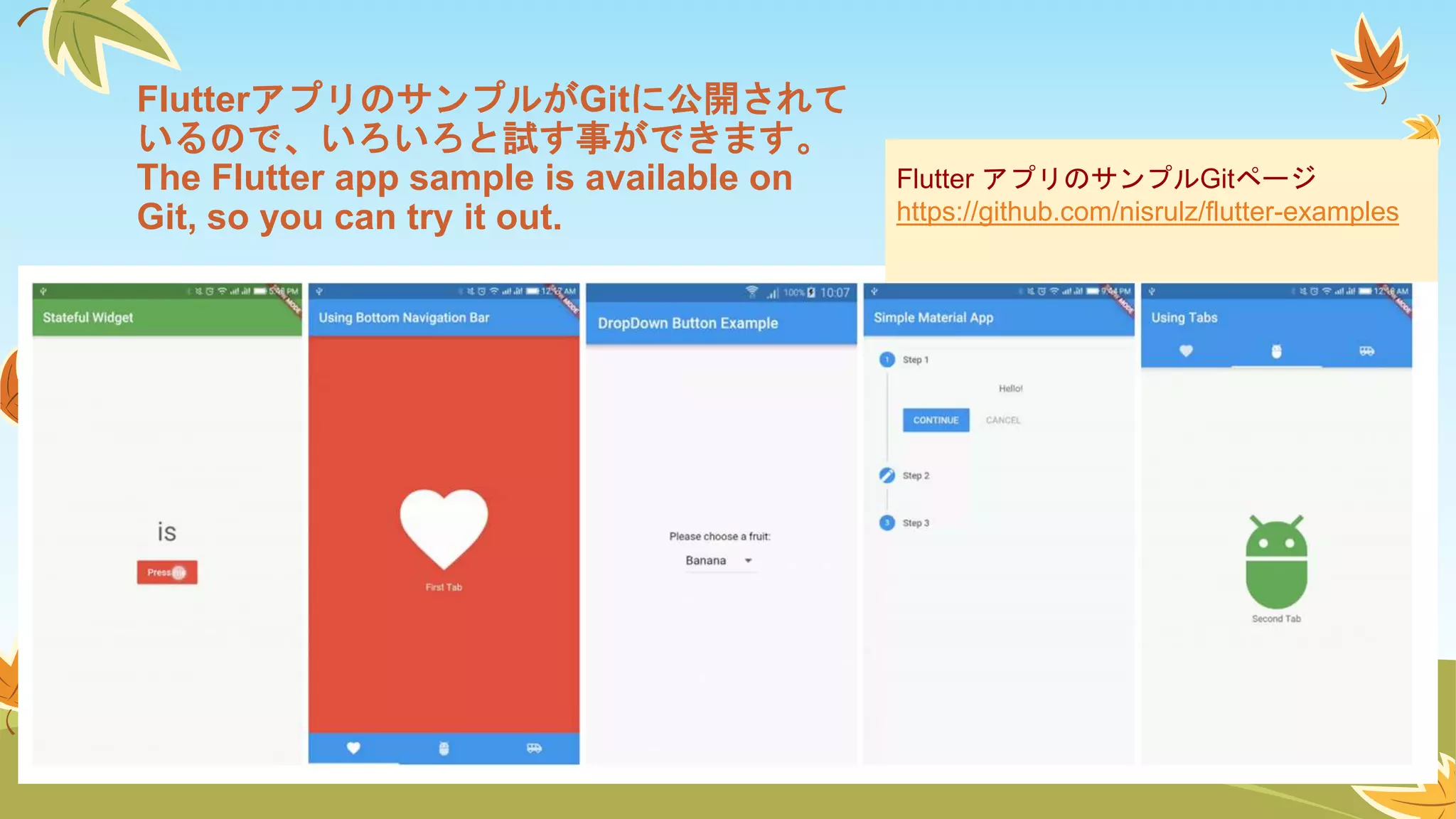 Flutter アプリのサンプルGitページ
https://github.com/nisrulz/flutter-examples
FlutterアプリのサンプルがGitに公開されて
いるので、いろいろと試す事ができます。
The Flutter app sample is available on
Git, so you can try it out.
 