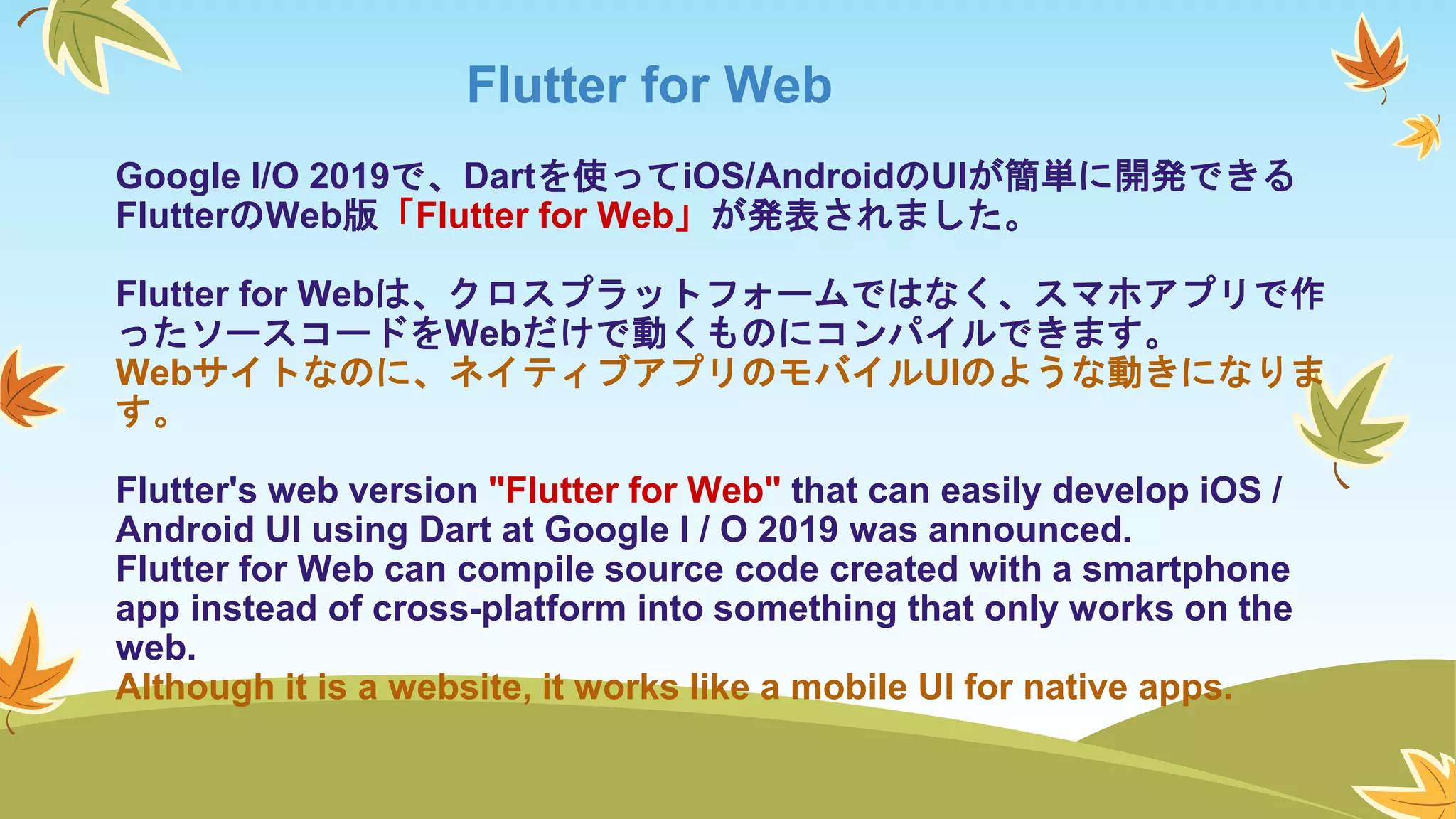 Flutter for Web
Google I/O 2019で、Dartを使ってiOS/AndroidのUIが簡単に開発できる
FlutterのWeb版「Flutter for Web」が発表されました。
Flutter for Webは、クロスプラットフォームではなく、スマホアプリで作
ったソースコードをWebだけで動くものにコンパイルできます。
Webサイトなのに、ネイティブアプリのモバイルUIのような動きになりま
す。
Flutter's web version "Flutter for Web" that can easily develop iOS /
Android UI using Dart at Google I / O 2019 was announced.
Flutter for Web can compile source code created with a smartphone
app instead of cross-platform into something that only works on the
web.
Although it is a website, it works like a mobile UI for native apps.
 