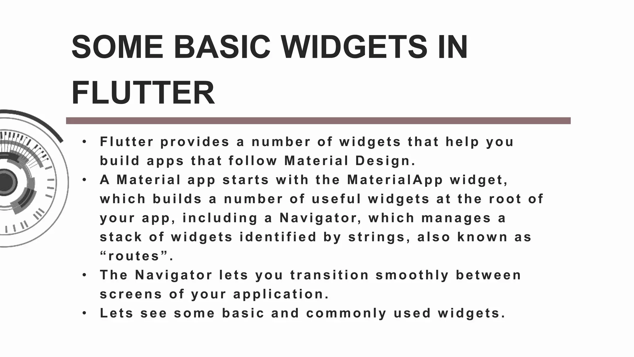 • Flut t er provides a number of w idgets t hat help you
build apps t hat f ollow Mat erial D esign.
• A Mat erial app st art s w ith t he Mat erialA pp w idget,
w hich builds a number of usef ul w idget s at t he root of
your app, including a N avigat or, w hich manages a
st ack of w idgets ident if ied by st rings, also know n as
“ rout es” .
• The Navigator lets you transition smoothly betw een
screens of your applicat ion.
• Let s see some basic and commonly used w idgets.
SOME BASIC WIDGETS IN
FLUTTER
 
