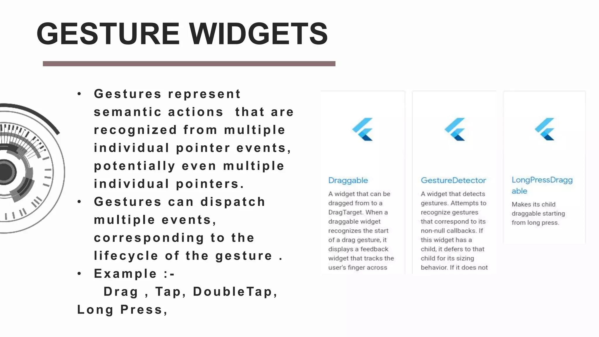 • Gest ures represent
semant ic act ions t hat are
recogniz ed f rom mult iple
individual pointer events,
pot ent ially even mult iple
individual point ers.
• Gest ures can dispat ch
multiple events,
corresponding t o t he
lif ecycle of t he gest ure .
• Example : -
D rag , Tap, D oubleTap ,
Long Press,
GESTURE WIDGETS
 