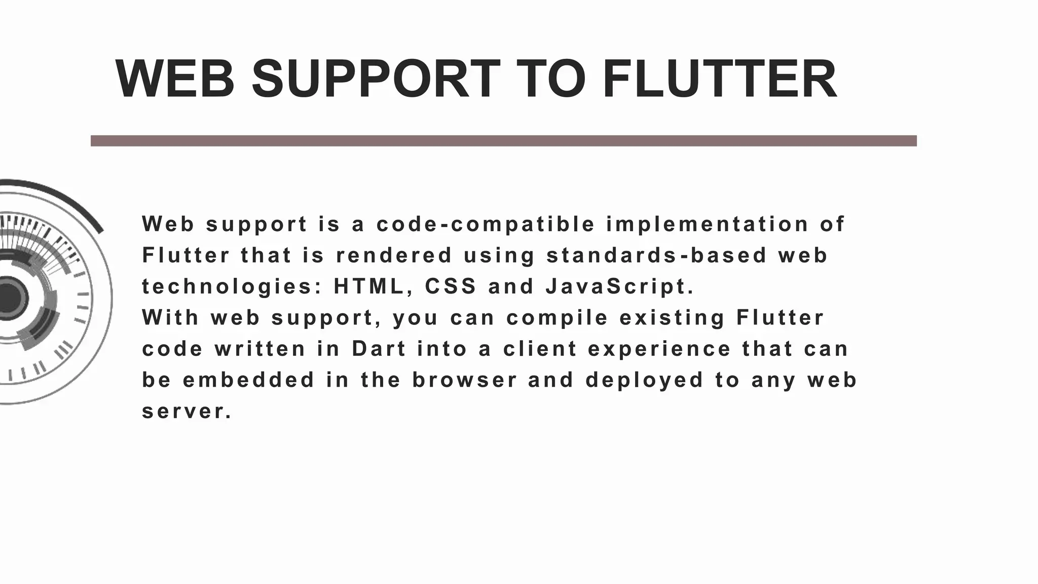 Web support is a code - compat ible implement at ion of
Flut t er t hat is rendered using st andards - based w eb
t echnologies: H TML, C SS and JavaScript .
Wit h w eb support , you can compile exist ing Flut t er
code w ritten in D art int o a client experience t hat can
be embedded in the brow ser and deployed to any w eb
server.
WEB SUPPORT TO FLUTTER
 