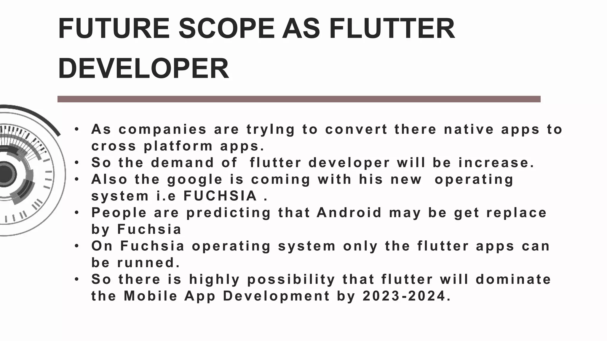 • As companies are tryIng to convert there native apps to
cross platform apps.
• So the demand of flutter developer will be increase.
• Also the google is coming with his new operating
system i.e FUCHSIA .
• People are predicting that Android may be get replace
by Fuchsia
• On Fuchsia operating system only the flutter apps can
be runned.
• So there is highly possibility that flutter will dominate
the Mobile App Development by 2023 -2024.
FUTURE SCOPE AS FLUTTER
DEVELOPER
 