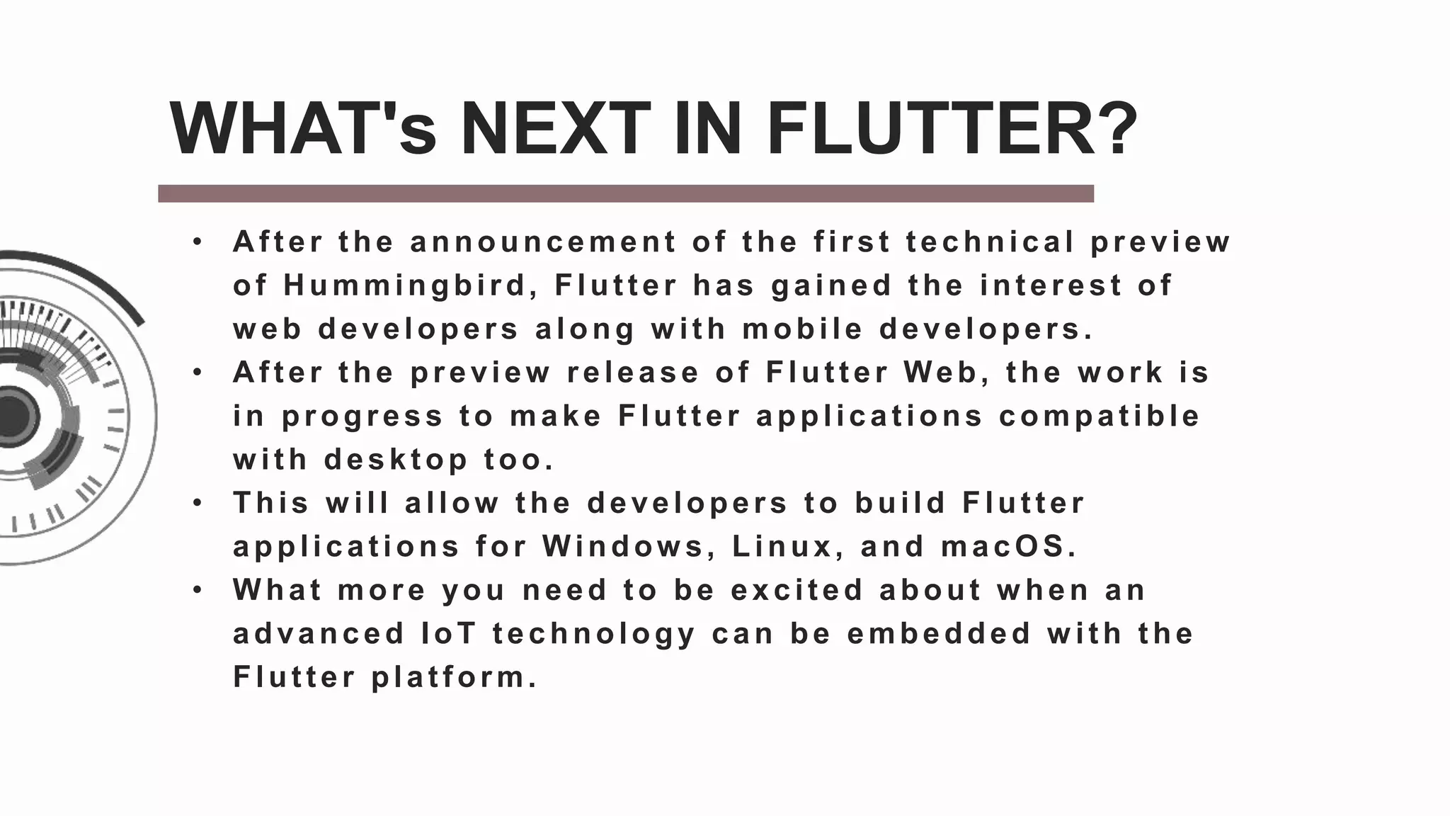 • A f t er t he announcement of t he f irst t echnical preview
of H ummingbird, Flut t er has gained t he int erest of
w eb developers along w it h mobile developers.
• After the preview release of Flutter Web, the w ork is
in progress t o make Flut t er applicat ions compat ible
w ith deskt op t oo.
• This w ill allow t he developers t o build Flut t er
applications for Window s, Linux, and macOS.
• W hat more you need t o be excit ed about w hen an
advanced IoT t echnology can be embedded w ith t he
Flut t er plat f orm.
WHAT's NEXT IN FLUTTER?
 