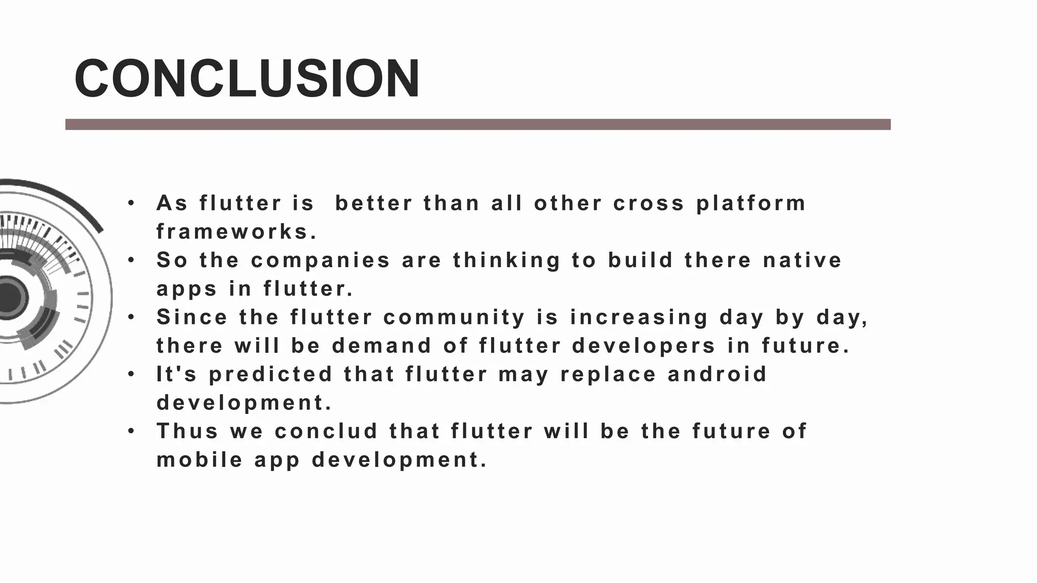 • A s f lut t er is bet t er t han all ot her cross plat f orm
f ramew orks.
• So t he companies are t hinking t o build t here nat ive
apps in f lut t er.
• Since t he f lut t er communit y is increasing day by day,
t here w ill be demand of f lut t er developers in f ut ure.
• It 's predict ed t hat f lut t er may replace android
development .
• Thus w e conclud that flutter w ill be the future of
mobile app development .
CONCLUSION
 