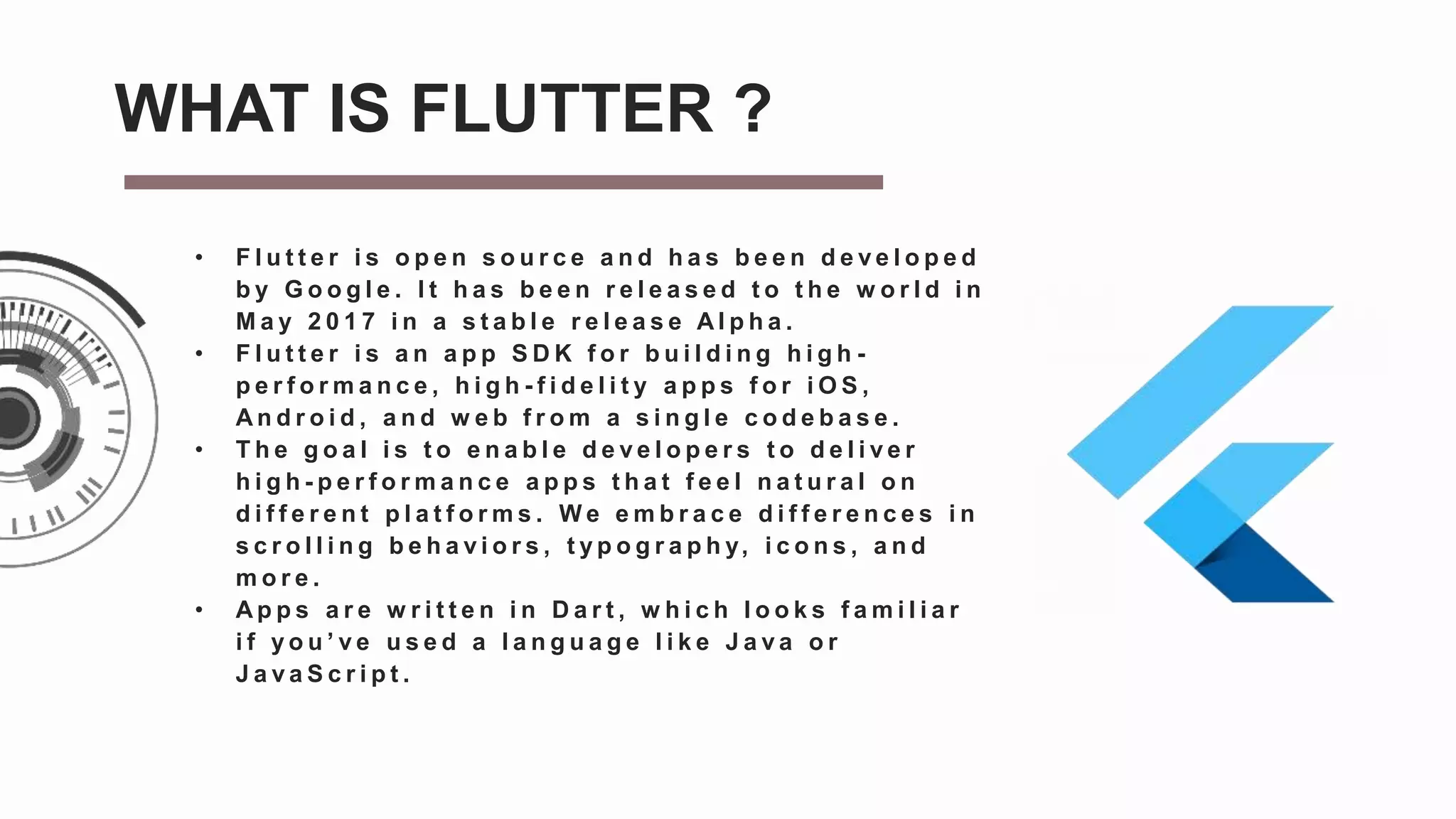 • F l u t t e r i s o p e n s o u r c e a n d h a s b e e n d e v e l o p e d
b y G o o g l e . I t h a s b e e n r e l e a s e d t o t h e w o r l d i n
M a y 2 0 1 7 i n a s t a b l e r e l e a s e A l p h a .
• F l u t t e r i s a n a p p S D K f o r b u i l d i n g h i g h -
p e r f o r m a n c e , h i g h - f i d e l i t y a p p s f o r i O S ,
A n d r o i d , a n d w e b f r o m a s i n g l e c o d e b a s e .
• T h e g o a l i s t o e n a b l e d e v e l o p e r s t o d e l i v e r
h i g h - p e r f o r m a n c e a p p s t h a t f e e l n a t u r a l o n
d i f f e r e n t p l a t f o r m s . W e e m b r a c e d i f f e r e n c e s i n
s c r o l l i n g b e h a v i o r s , t y p o g r a p h y, i c o n s , a n d
m o r e .
• A p p s a r e w r i t t e n i n D a r t , w h i c h l o o k s f a m i l i a r
i f y o u ’ v e u s e d a l a n g u a g e l i k e J a v a o r
J a v a S c r i p t .
WHAT IS FLUTTER ?
 