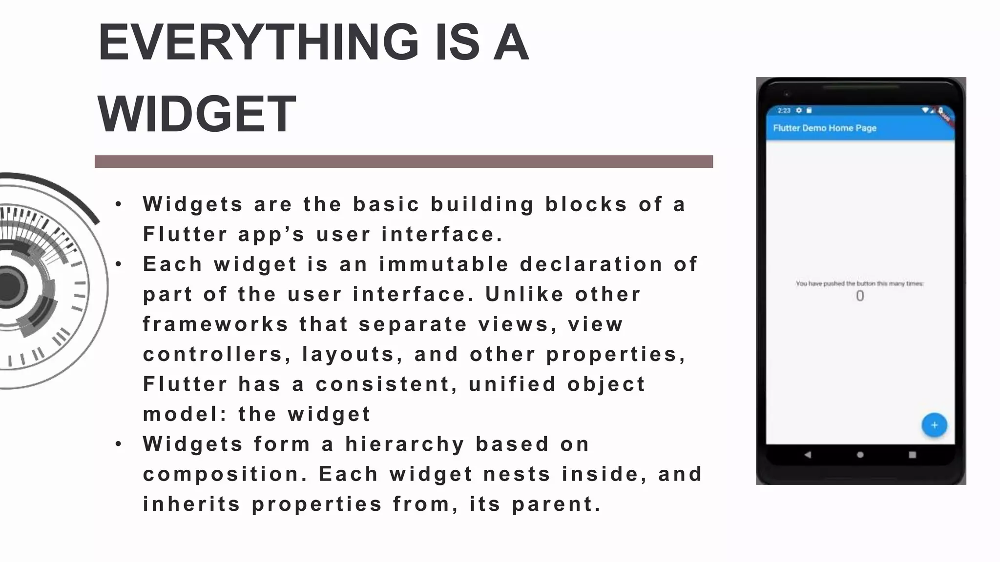 • Widget s are t he basic building blocks of a
Flut t er app’s user int erf ace.
• Each w idget is an immut able declarat ion of
part of t he user int erf ace. U nlike ot her
f ramew orks t hat separat e view s, view
cont rollers, layout s, and ot her propert ies,
Flut t er has a consist ent , unif ied object
model: t he w idget
• Widget s f orm a hierarchy based on
composition. Each w idget nests inside, and
inherit s propert ies f rom, it s parent .
EVERYTHING IS A
WIDGET
 