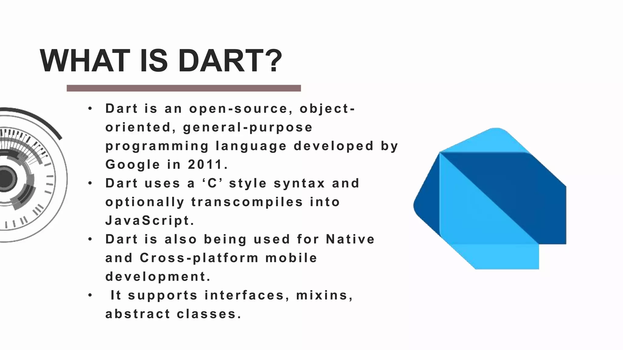 • D art is an open - source, object -
orient ed, general - purpose
programming language developed by
Google in 2011.
• D art uses a ‘C ’ st yle synt ax and
opt ionally t ranscompiles int o
JavaScript .
• D art is also being used f or N at ive
and C ross - plat form mobile
development .
• It support s int erf aces, mixins,
abst ract classes.
WHAT IS DART?
 
