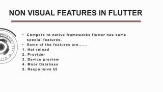 • C ompare t o nat ive f ramew orks f lut t er has some
special f eat ures.
• Some of t he f eat ures are......
1. H ot reload
2. Provider
3. D evice preview
4. Moor D at abase
5. R esponsive U I
NON VISUAL FEATURES IN FLUTTER
 