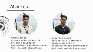 AD I T YA S I N G H
S E C O N D Y E AR C O M P U T E R
S T. J O H N C O L L E G E O F
E N G I N E E R I N G AN D M AN A G E M E N T
M a i l – l e o a d i 2 4 6 @ g m a i l . c o m
About us-
S H R E YAS H S I N G H
S E C O N D Y E AR C O M P U T E R
S T. J O H N C O L L E G E O F
E N G I N E E R I N G AN D M AN A G E M E N T
M a i l – s s h r e y a s h 3 4 @ g m a i l . c o m
 