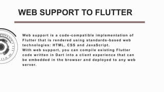 Web support is a code - compat ible implement at ion of
Flut t er t hat is rendered using st andards - based w eb
t echnologies: H TML, C SS and JavaScript .
Wit h w eb support , you can compile exist ing Flut t er
code w ritten in D art int o a client experience t hat can
be embedded in the brow ser and deployed to any w eb
server.
WEB SUPPORT TO FLUTTER
 
