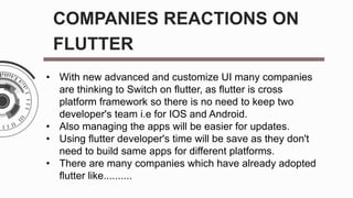 COMPANIES REACTIONS ON
FLUTTER
• With new advanced and customize UI many companies
are thinking to Switch on flutter, as flutter is cross
platform framework so there is no need to keep two
developer's team i.e for IOS and Android.
• Also managing the apps will be easier for updates.
• Using flutter developer's time will be save as they don't
need to build same apps for different platforms.
• There are many companies which have already adopted
flutter like..........
 