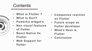 • What is Flutter ?
• What is Dart?
• Powerful widget's
• Non visual features
of flutter
• React Native Vs
Flutter
• Web Support for
flutter
Contents
• Companies reaction
on Flutter
• Future scope as
flutter developer
• What's Next is
Flutter
• Conclusion
 