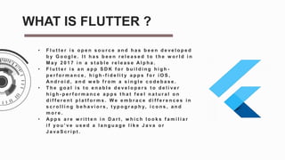 • F l u t t e r i s o p e n s o u r c e a n d h a s b e e n d e v e l o p e d
b y G o o g l e . I t h a s b e e n r e l e a s e d t o t h e w o r l d i n
M a y 2 0 1 7 i n a s t a b l e r e l e a s e A l p h a .
• F l u t t e r i s a n a p p S D K f o r b u i l d i n g h i g h -
p e r f o r m a n c e , h i g h - f i d e l i t y a p p s f o r i O S ,
A n d r o i d , a n d w e b f r o m a s i n g l e c o d e b a s e .
• T h e g o a l i s t o e n a b l e d e v e l o p e r s t o d e l i v e r
h i g h - p e r f o r m a n c e a p p s t h a t f e e l n a t u r a l o n
d i f f e r e n t p l a t f o r m s . W e e m b r a c e d i f f e r e n c e s i n
s c r o l l i n g b e h a v i o r s , t y p o g r a p h y, i c o n s , a n d
m o r e .
• A p p s a r e w r i t t e n i n D a r t , w h i c h l o o k s f a m i l i a r
i f y o u ’ v e u s e d a l a n g u a g e l i k e J a v a o r
J a v a S c r i p t .
WHAT IS FLUTTER ?
 