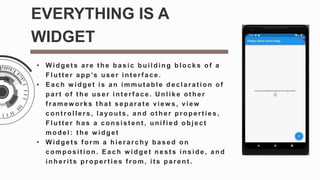 • Widget s are t he basic building blocks of a
Flut t er app’s user int erf ace.
• Each w idget is an immut able declarat ion of
part of t he user int erf ace. U nlike ot her
f ramew orks t hat separat e view s, view
cont rollers, layout s, and ot her propert ies,
Flut t er has a consist ent , unif ied object
model: t he w idget
• Widget s f orm a hierarchy based on
composition. Each w idget nests inside, and
inherit s propert ies f rom, it s parent .
EVERYTHING IS A
WIDGET
 