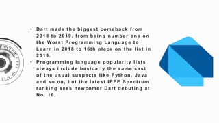 • D art made t he biggest comeback f rom
2018 t o 2019, f rom being number one on
t he Worst Programming Language t o
Learn in 2018 t o 16t h place on t he list in
2 0 1 9 .
• Programming language popularit y list s
alw ays include basically t he same cast
of t he usual suspect s like Pyt hon, Java
and so on, but t he lat est IEEE Spect rum
ranking sees new comer D art debut ing at
No. 16.
 