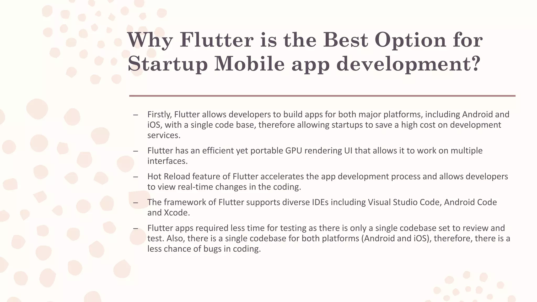 Why Flutter is the Best Option for Startup Mobile app development? – Firstly, Flutter allows developers to build apps for both major platforms, including Android and iOS, with a single code base, therefore allowing startups to save a high cost on development services. – Flutter has an efficient yet portable GPU rendering UI that allows it to work on multiple interfaces. – Hot Reload feature of Flutter accelerates the app development process and allows developers to view real-time changes in the coding. – The framework of Flutter supports diverse IDEs including Visual Studio Code, Android Code and Xcode. – Flutter apps required less time for testing as there is only a single codebase set to review and test. Also, there is a single codebase for both platforms (Android and iOS), therefore, there is a less chance of bugs in coding. 