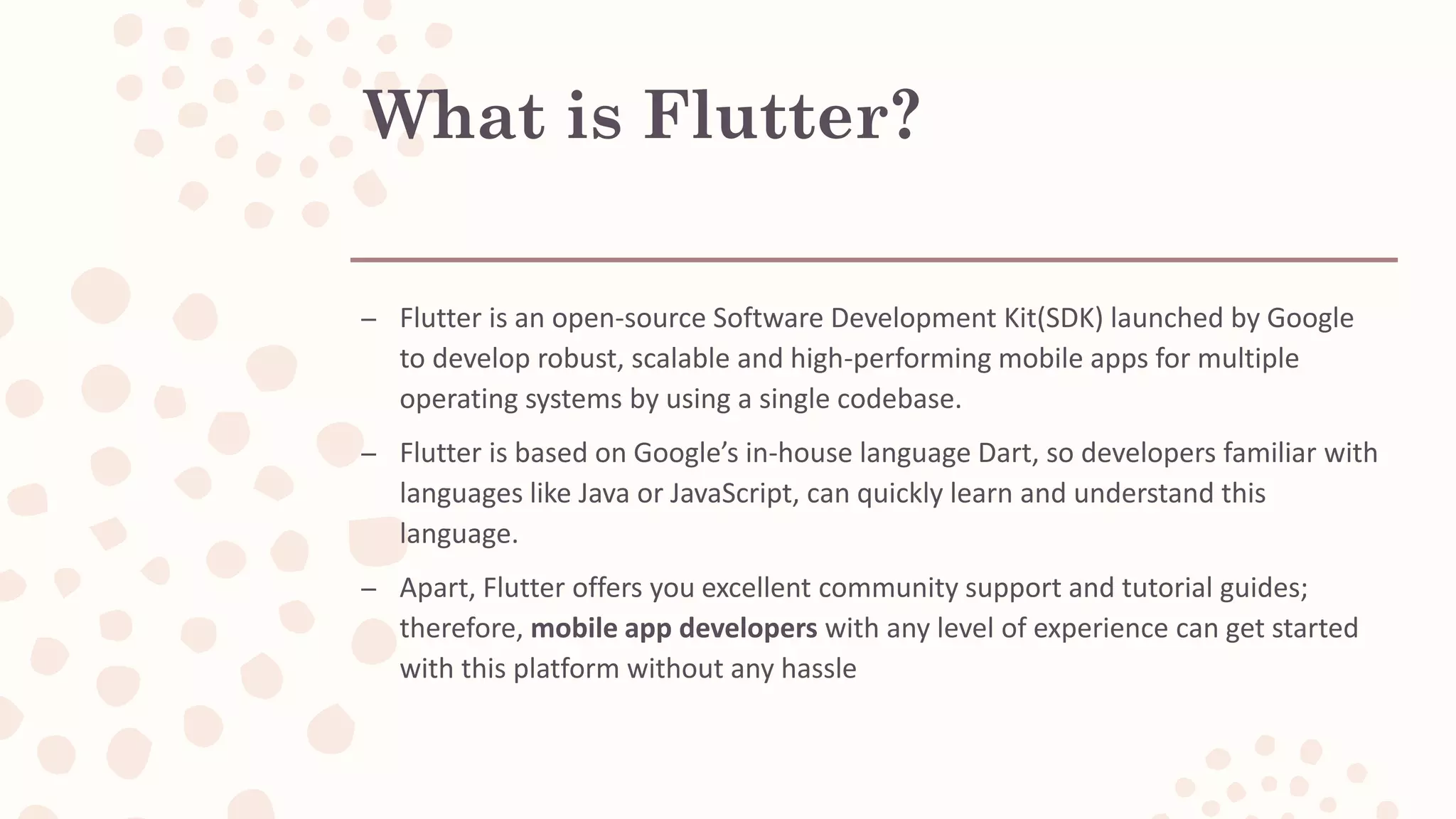 What is Flutter? – Flutter is an open-source Software Development Kit(SDK) launched by Google to develop robust, scalable and high-performing mobile apps for multiple operating systems by using a single codebase. – Flutter is based on Google’s in-house language Dart, so developers familiar with languages like Java or JavaScript, can quickly learn and understand this language. – Apart, Flutter offers you excellent community support and tutorial guides; therefore, mobile app developers with any level of experience can get started with this platform without any hassle 