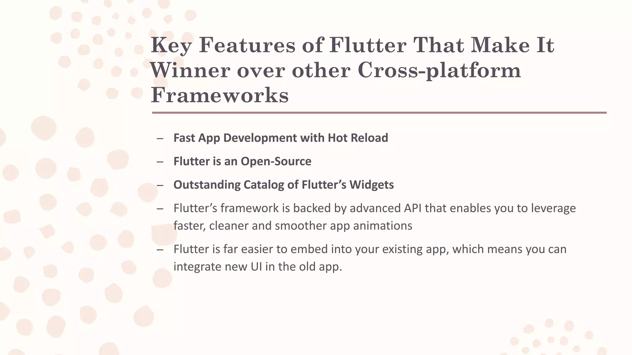 Key Features of Flutter That Make It Winner over other Cross-platform Frameworks – Fast App Development with Hot Reload – Flutter is an Open-Source – Outstanding Catalog of Flutter’s Widgets – Flutter’s framework is backed by advanced API that enables you to leverage faster, cleaner and smoother app animations – Flutter is far easier to embed into your existing app, which means you can integrate new UI in the old app. 
