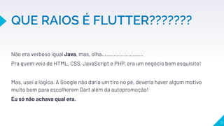 Não era verboso igual Java, mas, olha……………………….
Pra quem veio de HTML, CSS, JavaScript e PHP, era um negócio bem esquisito!
Mas, usei a lógica. A Google não daria um tiro no pé, deveria haver algum motivo
muito bom para escolherem Dart além da autopromoção!
Eu só não achava qual era.
 