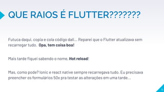 Futuca daqui, copia e cola código dali… Reparei que o Flutter atualizava sem
recarregar tudo. Opa, tem coisa boa!
Mais tarde ﬁquei sabendo o nome, Hot reload!
Mas, como pode? Ionic e react native sempre recarregava tudo. Eu precisava
preencher os formulários 50x pra testar as alterações em uma tarde...
 