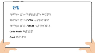 네이티브 앱 보다 용량을 많이 차지한다.
네이티브 앱 보다 CPU 사용량이 많다.
네이티브 앱 보다 RAM 사용량이 많다.
Code Push 지원 안함
Dart 언어 학습
단점
 
