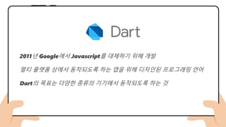 2011년 Google에서 Javascript를 대체하기 위해 개발
멀티 플랫폼 상에서 동작되도록 하는 앱을 위해 디자인된 프로그래밍 언어
Dart의 목표는 다양한 종류의 기기에서 동작되도록 하는 것
 