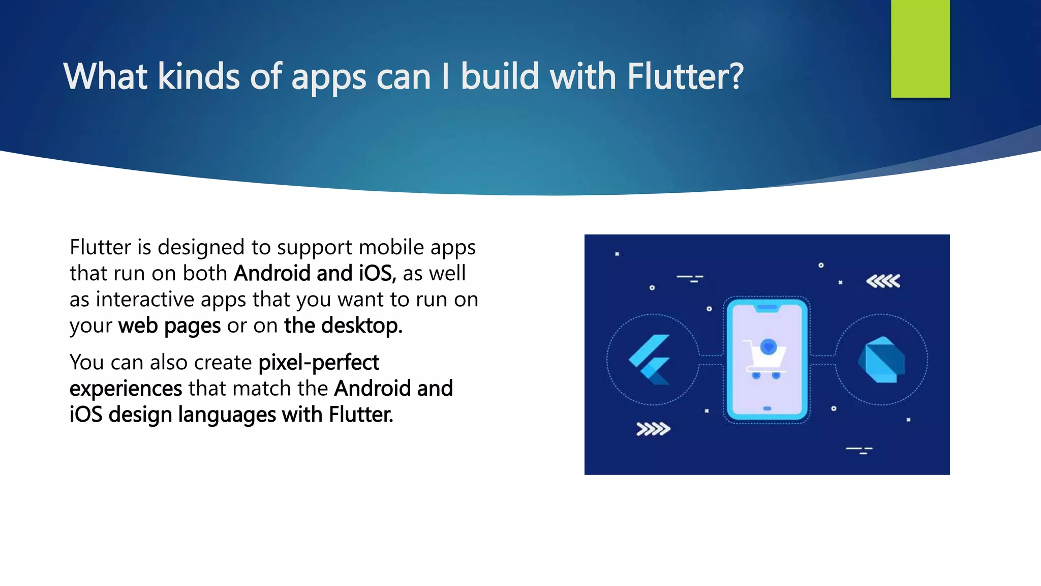 What kinds of apps can I build with Flutter?
Flutter is designed to support mobile apps
that run on both Android and iOS, as well
as interactive apps that you want to run on
your web pages or on the desktop.
You can also create pixel-perfect
experiences that match the Android and
iOS design languages with Flutter.
 