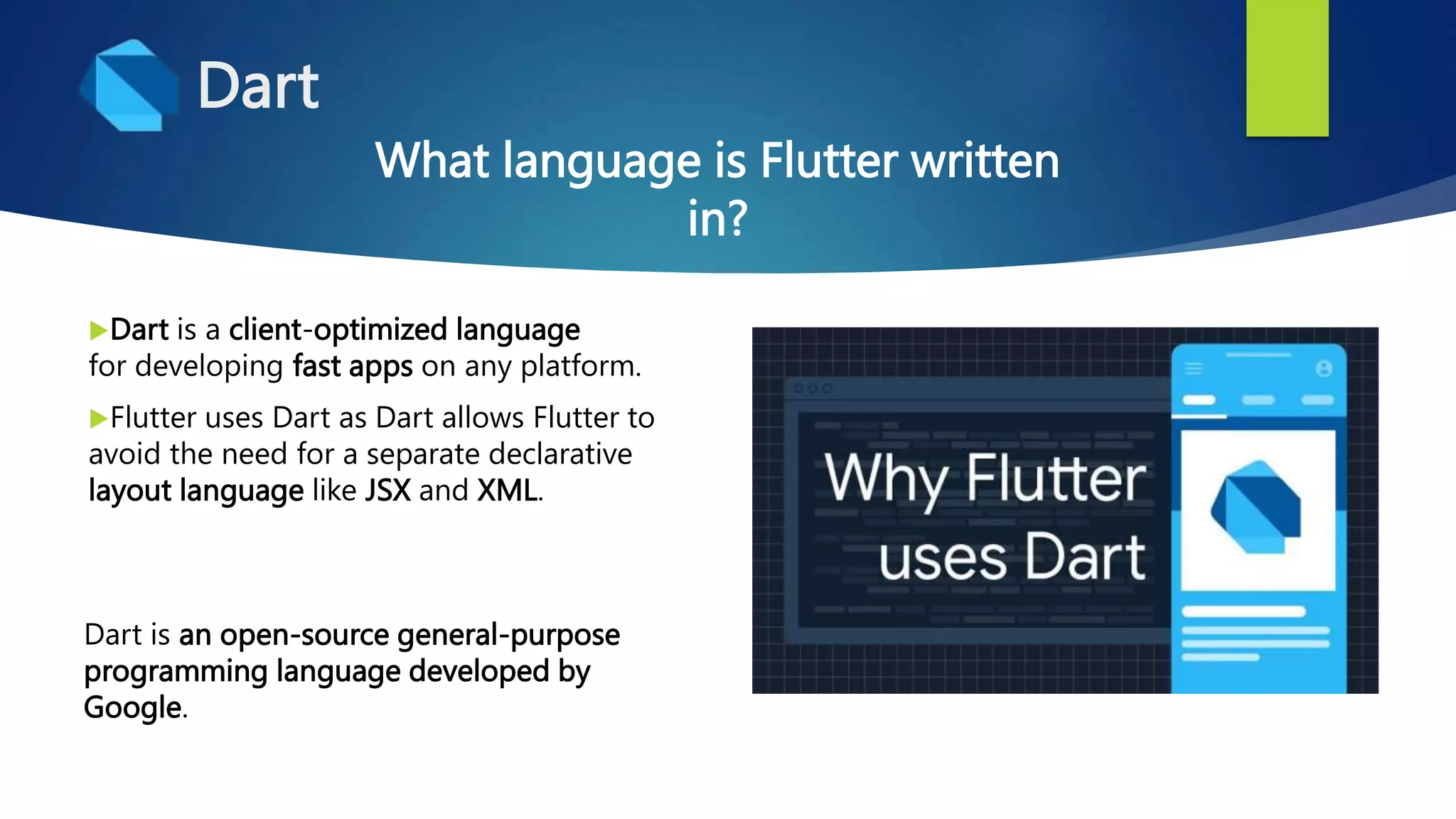 Dart
Dart is a client-optimized language
for developing fast apps on any platform.
Flutter uses Dart as Dart allows Flutter to
avoid the need for a separate declarative
layout language like JSX and XML.
What language is Flutter written
in?
Dart is an open-source general-purpose
programming language developed by
Google.
 