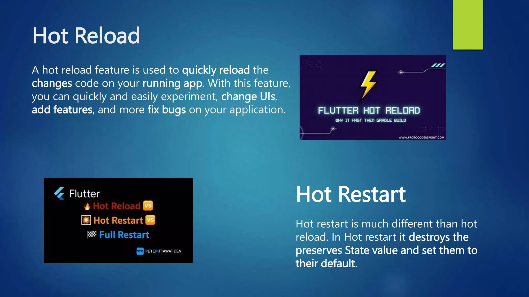 Hot Reload
A hot reload feature is used to quickly reload the
changes code on your running app. With this feature,
you can quickly and easily experiment, change UIs,
add features, and more fix bugs on your application.
Hot Restart
Hot restart is much different than hot
reload. In Hot restart it destroys the
preserves State value and set them to
their default.
 