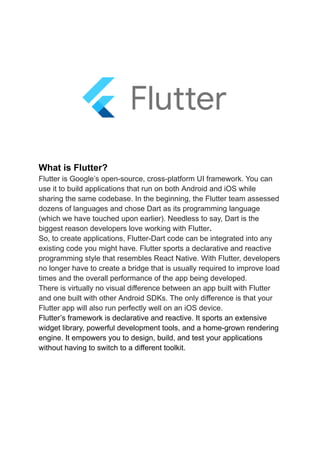 What is Flutter?
Flutter is Google’s open-source, cross-platform UI framework. You can
use it to build applications that run on both Android and iOS while
sharing the same codebase. In the beginning, the Flutter team assessed
dozens of languages and chose Dart as its programming language
(which we have touched upon earlier). Needless to say, Dart is the
biggest reason developers love working with Flutter.
So, to create applications, Flutter-Dart code can be integrated into any
existing code you might have. Flutter sports a declarative and reactive
programming style that resembles React Native. With Flutter, developers
no longer have to create a bridge that is usually required to improve load
times and the overall performance of the app being developed.
There is virtually no visual difference between an app built with Flutter
and one built with other Android SDKs. The only difference is that your
Flutter app will also run perfectly well on an iOS device.
Flutter’s framework is declarative and reactive. It sports an extensive
widget library, powerful development tools, and a home-grown rendering
engine. It empowers you to design, build, and test your applications
without having to switch to a different toolkit.
 
