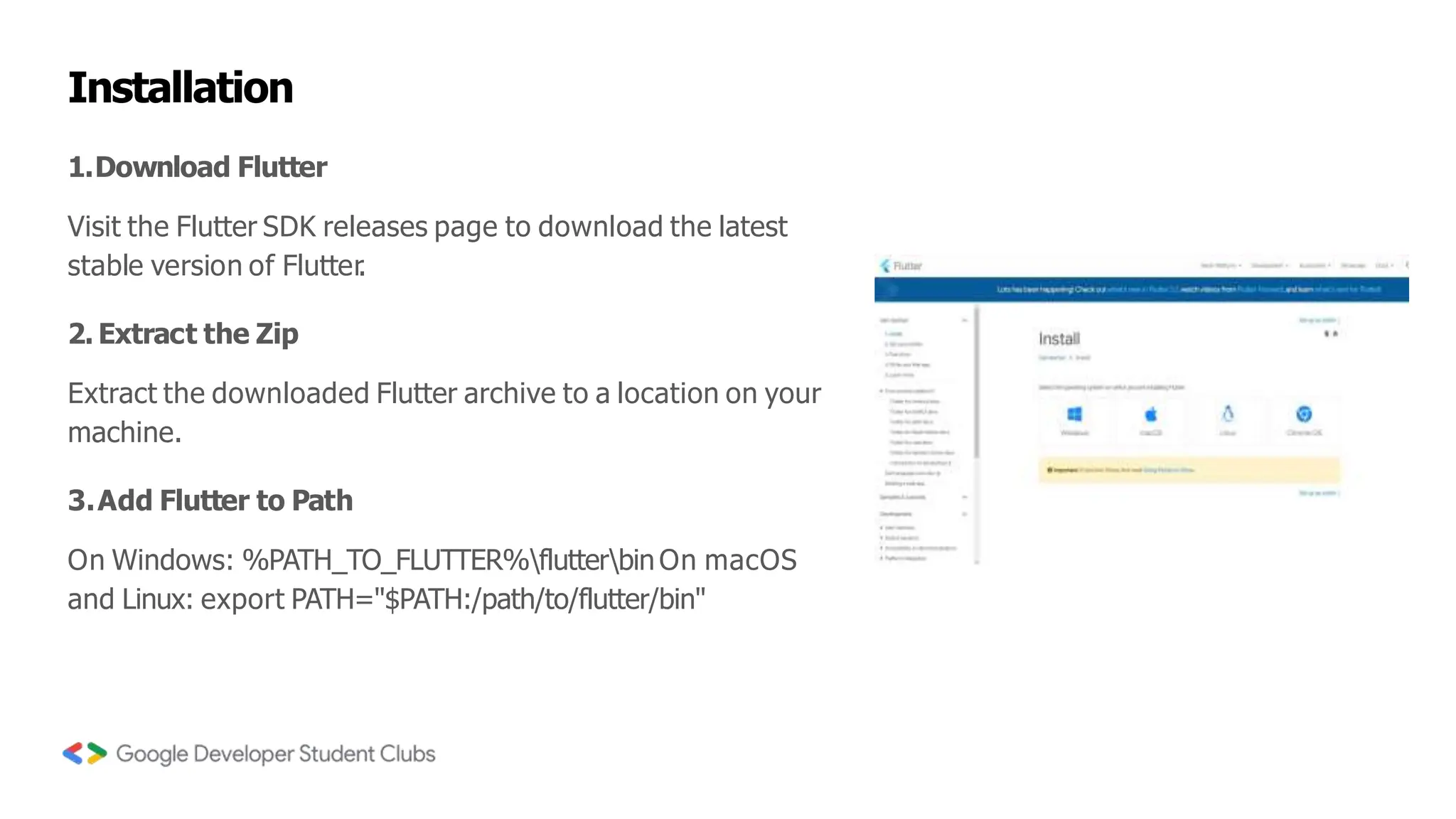 Installation
1.Download Flutter
Visit the Flutter SDK releases page to download the latest
stable version of Flutter
.
2. Extract the Zip
Extract the downloaded Flutter archive to a location on your
machine.
3.Add Flutter to Path
On Windows: %PATH_TO_FLUTTER%flutterbin On macOS
and Linux: export PATH="$PATH:/path/to/flutter/bin"
 