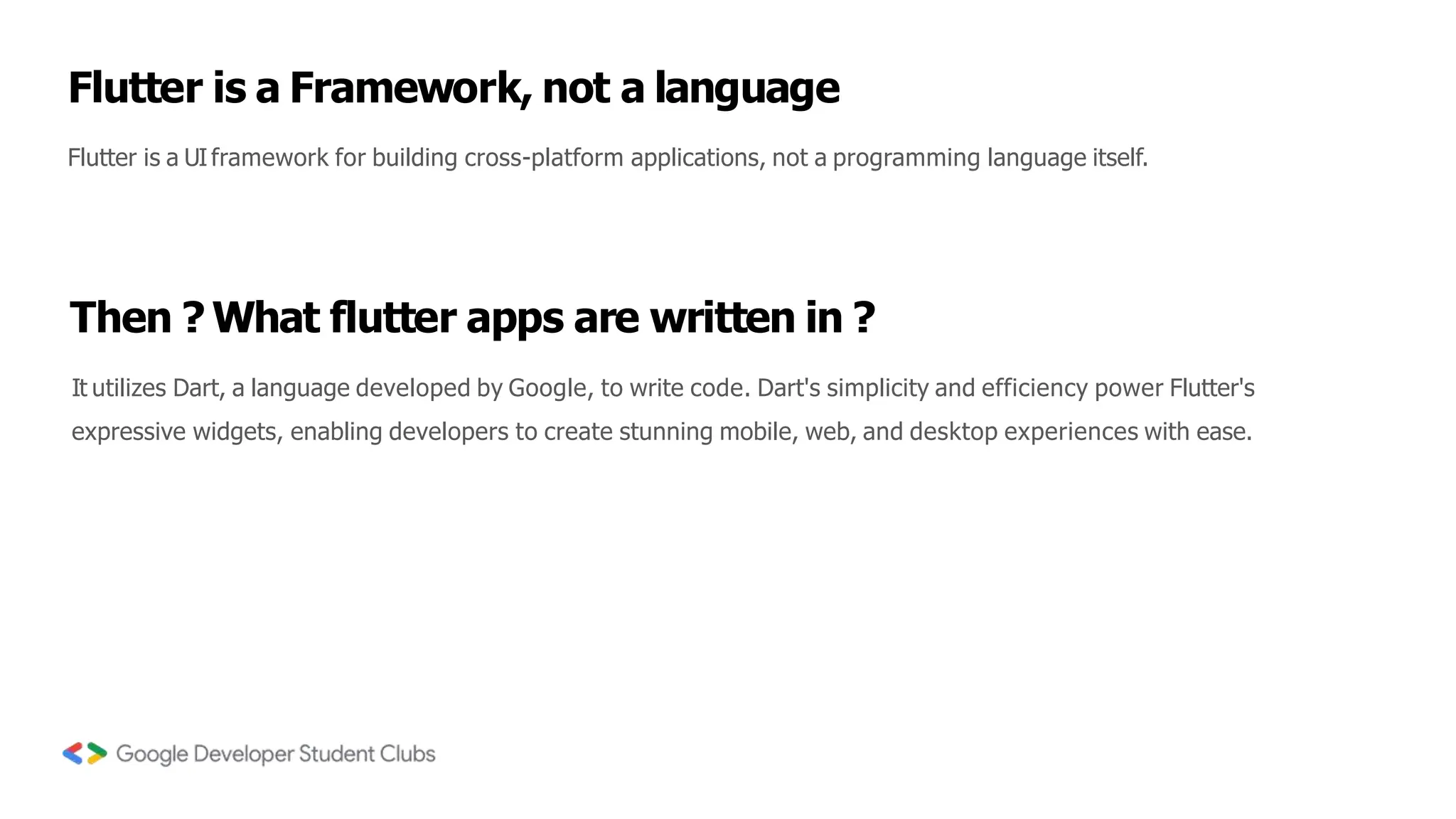 Flutter is a Framework, not a language
Flutter is a UIframework for building cross-platform applications, not a programming language itself.
Then ? What flutter apps are written in ?
It utilizes Dart, a language developed by Google, to write code. Dart's simplicity and efficiency power Flutter's
expressive widgets, enabling developers to create stunning mobile, web, and desktop experiences with ease.
 