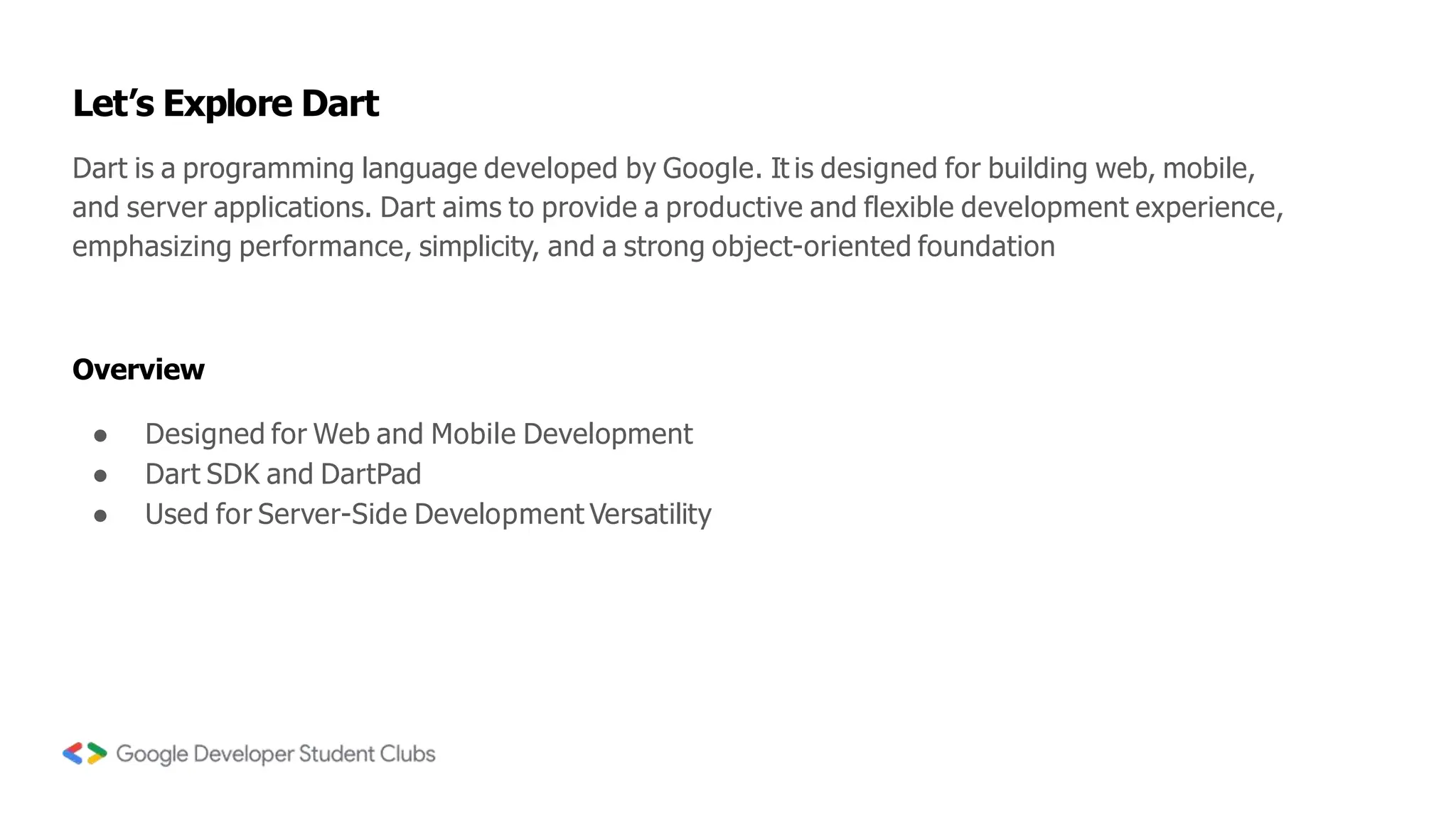 Dart is a programming language developed by Google. It is designed for building web, mobile,
and server applications. Dart aims to provide a productive and flexible development experience,
emphasizing performance, simplicity, and a strong object-oriented foundation
Let’s Explore Dart
Overview
● Designed for Web and Mobile Development
● Dart SDK and DartPad
● Used for Server-Side Development Versatility
 