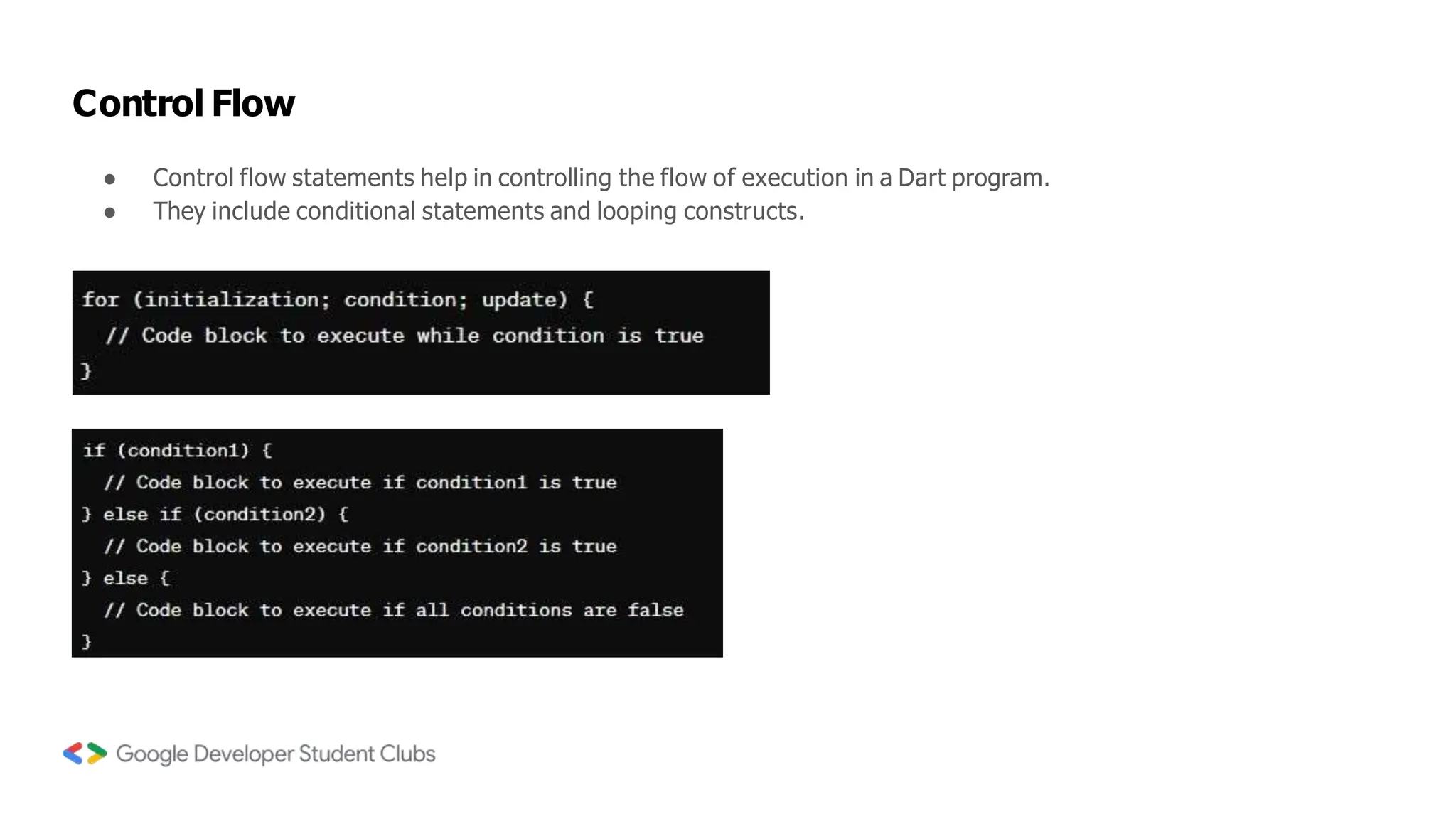 Control Flow
● Control flow statements help in controlling the flow of execution in a Dart program.
● They include conditional statements and looping constructs.
 