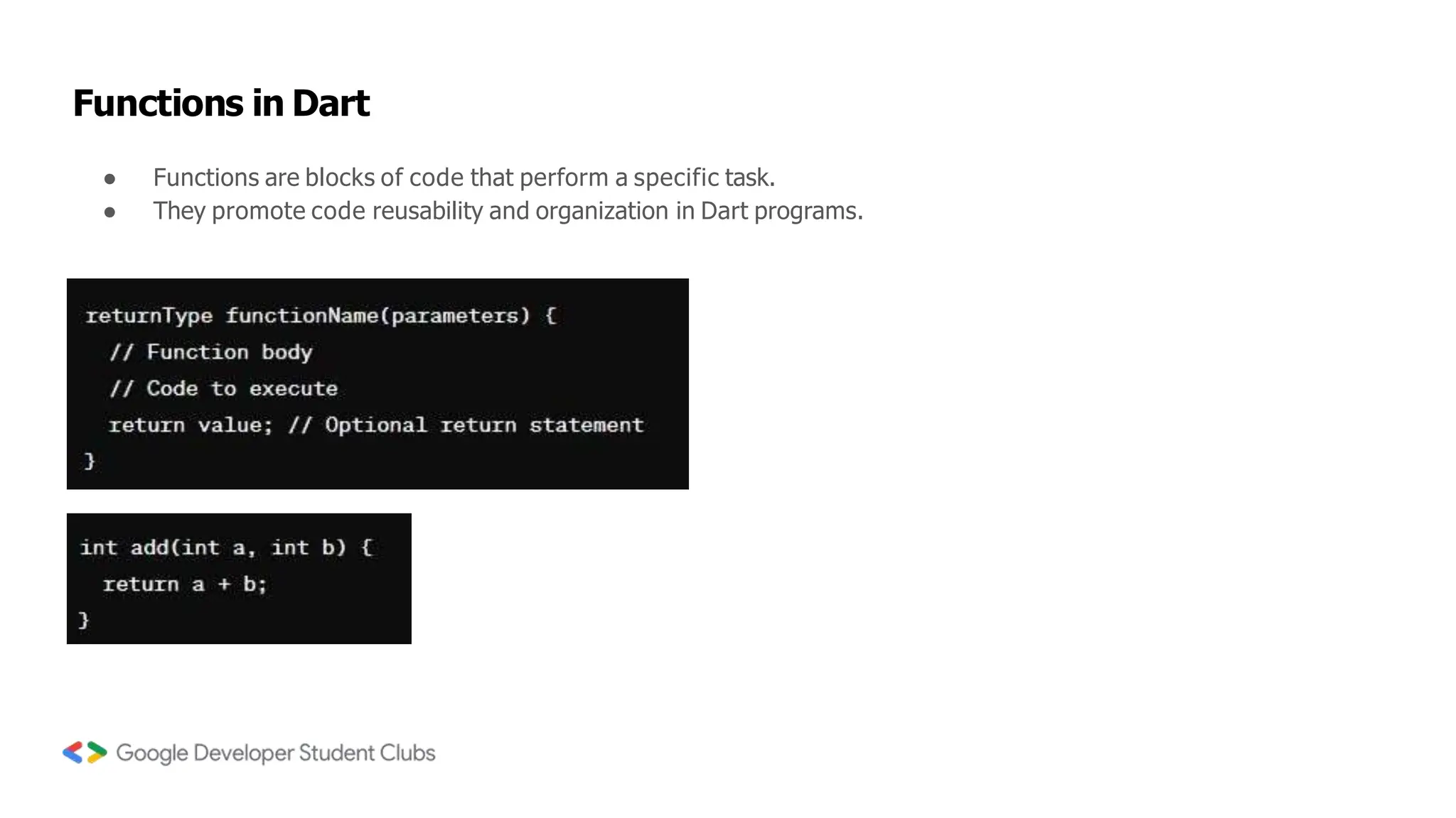 Functions in Dart
● Functions are blocks of code that perform a specific task.
● They promote code reusability and organization in Dart programs.
 