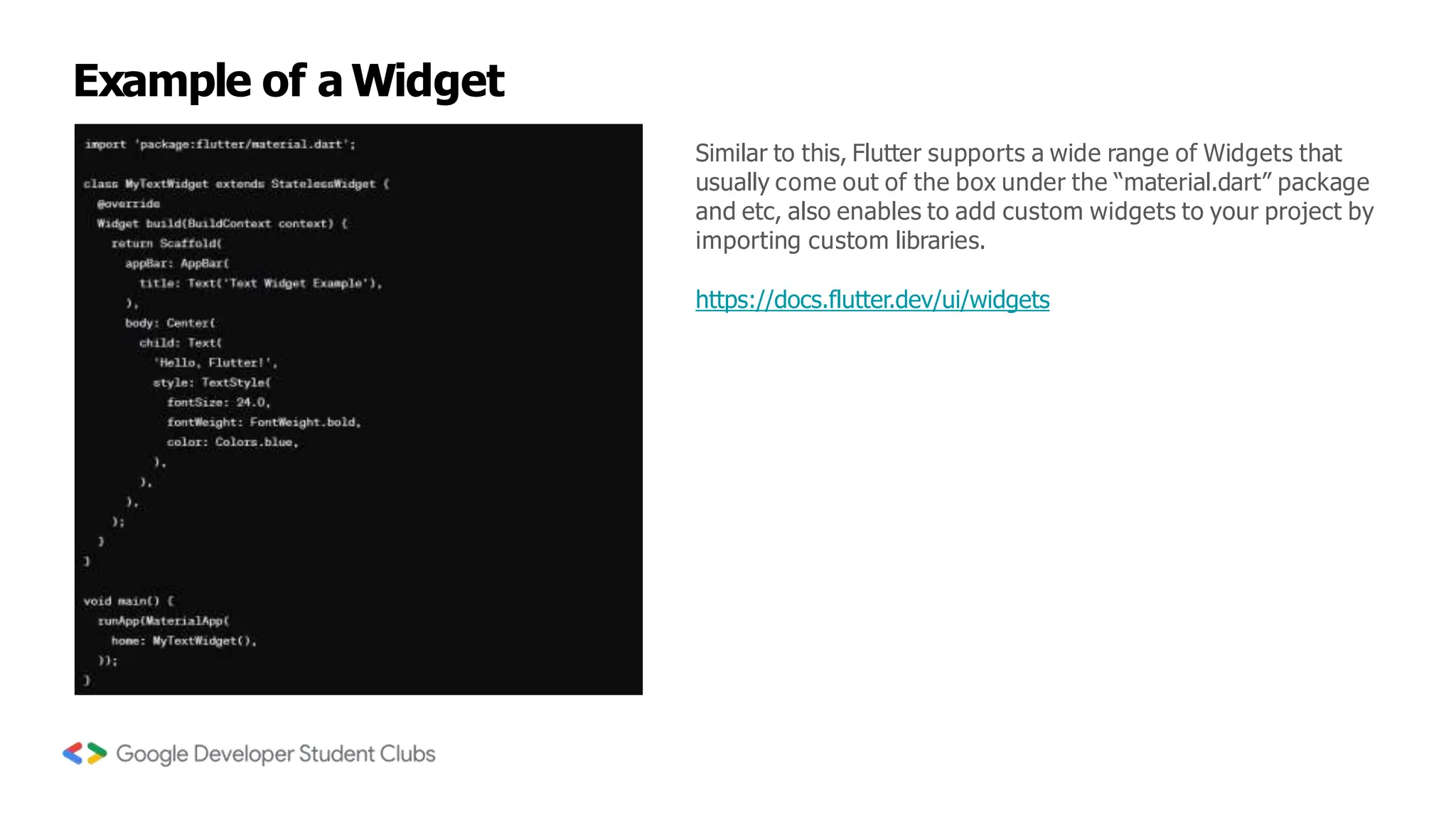 Example of a Widget
Similar to this, Flutter supports a wide range of Widgets that
usually come out of the box under the “material.dart” package
and etc, also enables to add custom widgets to your project by
importing custom libraries.
https://docs.flutter.dev/ui/widgets
 