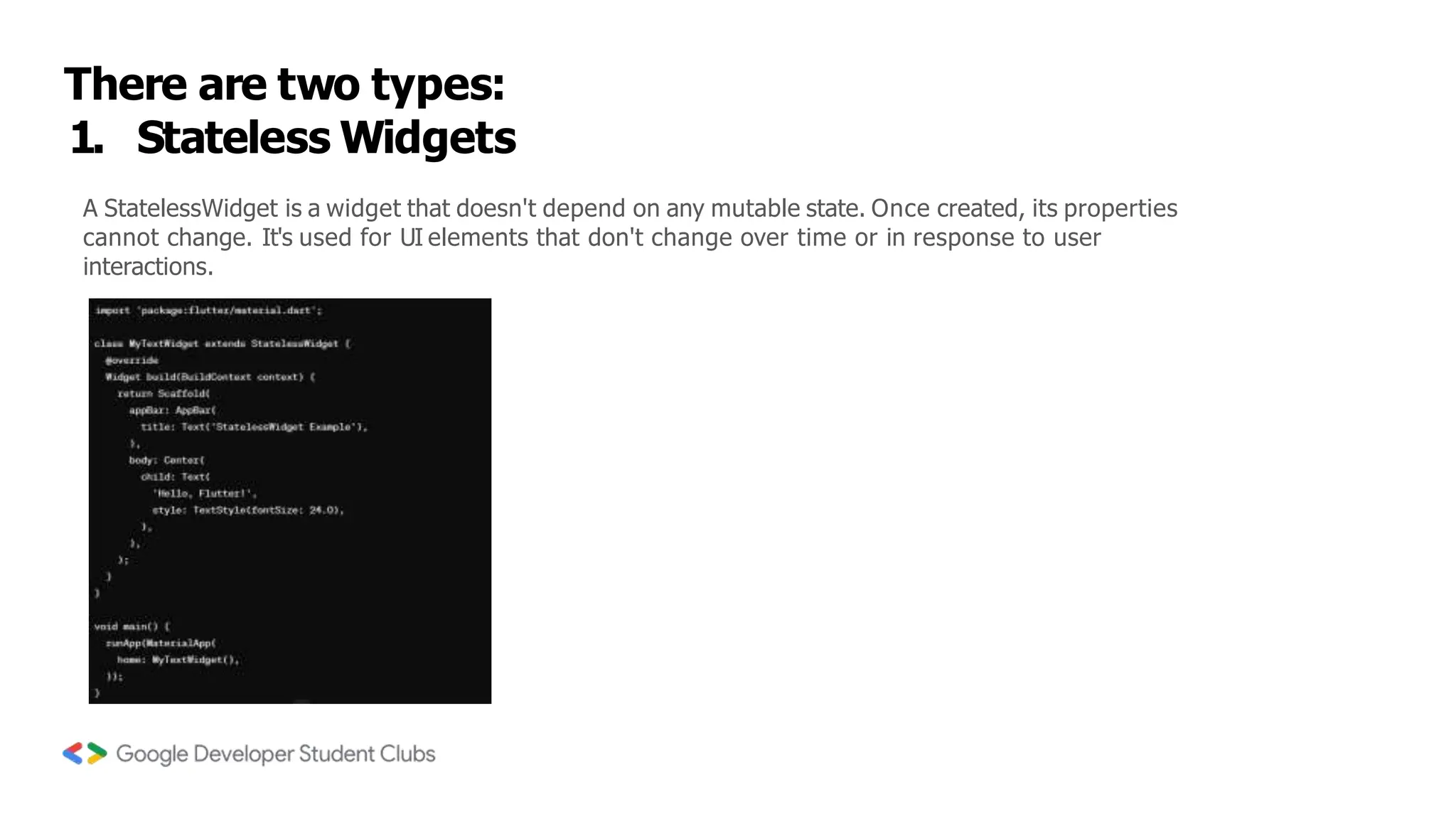 There are two types:
1. Stateless Widgets
A StatelessWidget is a widget that doesn't depend on any mutable state. Once created, its properties
cannot change. It's used for UI elements that don't change over time or in response to user
interactions.
 