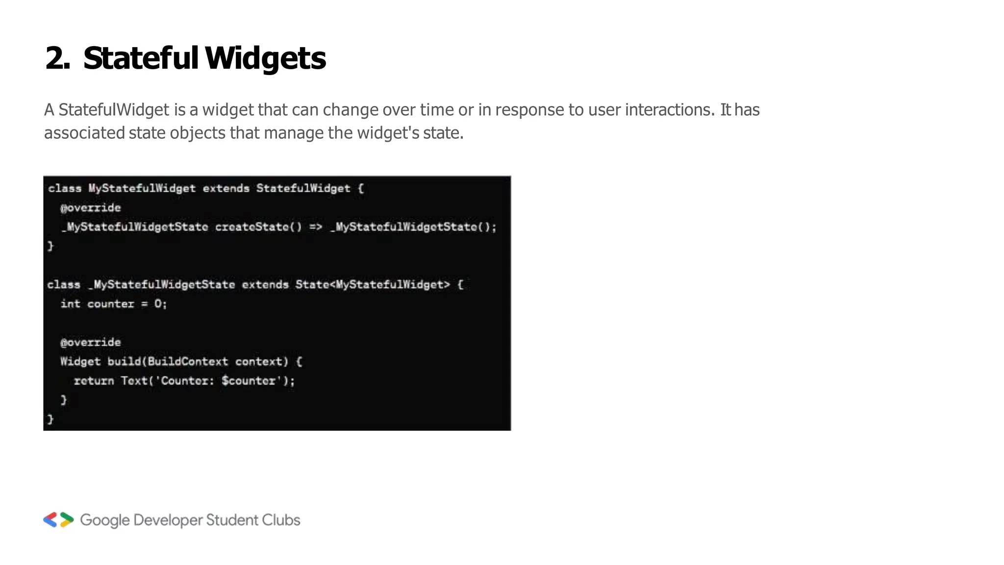 2. Stateful Widgets
A StatefulWidget is a widget that can change over time or in response to user interactions. It has
associated state objects that manage the widget's state.
 