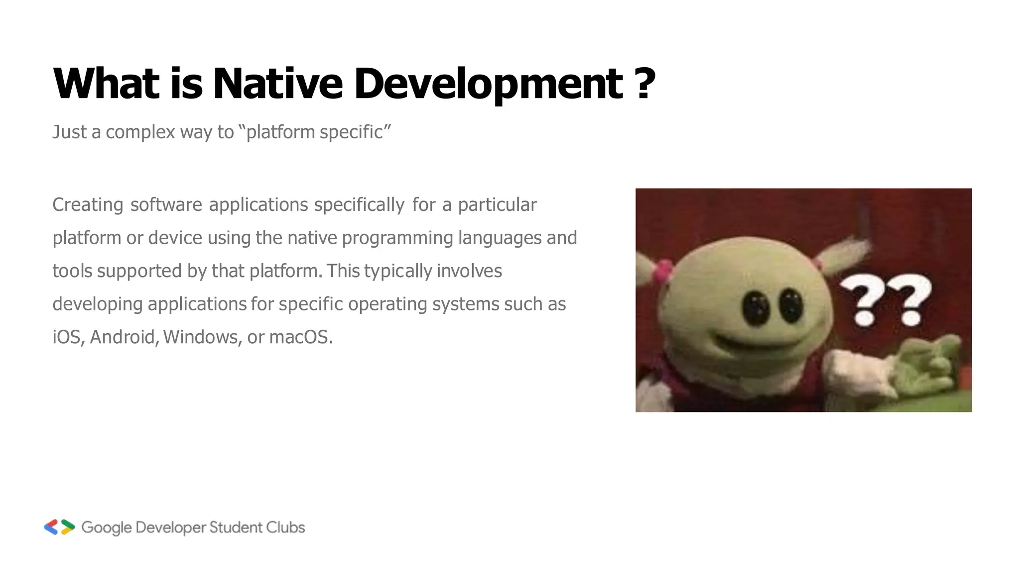 What is Native Development ?
Just a complex way to “platform specific”
Creating software applications specifically for a particular
platform or device using the native programming languages and
tools supported by that platform. This typically involves
developing applications for specific operating systems such as
iOS, Android,Windows, or macOS.
 