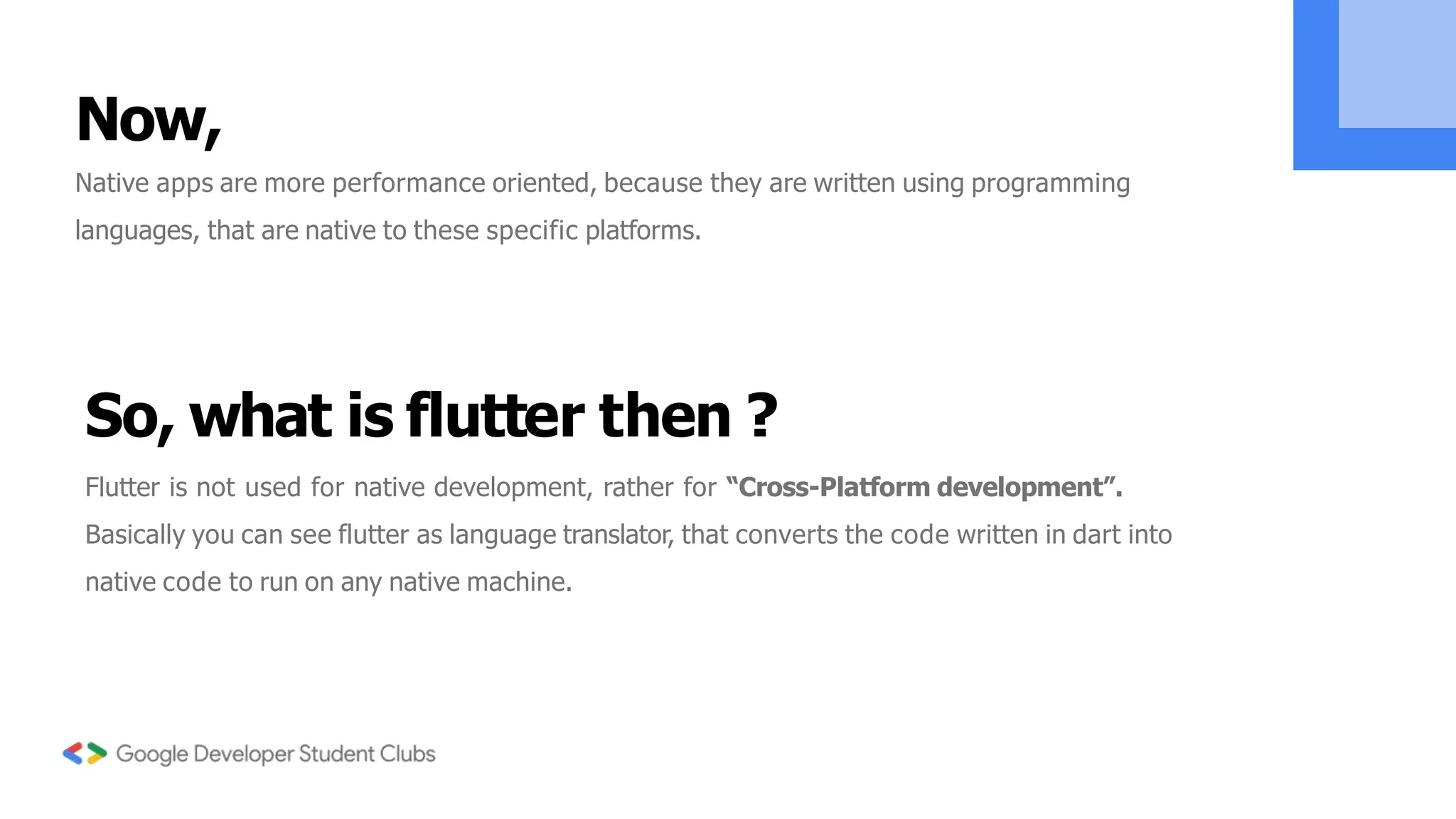 Now,
Native apps are more performance oriented, because they are written using programming
languages, that are native to these specific platforms.
So, what is flutter then ?
Flutter is not used for native development, rather for “Cross-Platform development”.
Basically you can see flutter as language translator, that converts the code written in dart into
native code to run on any native machine.
 