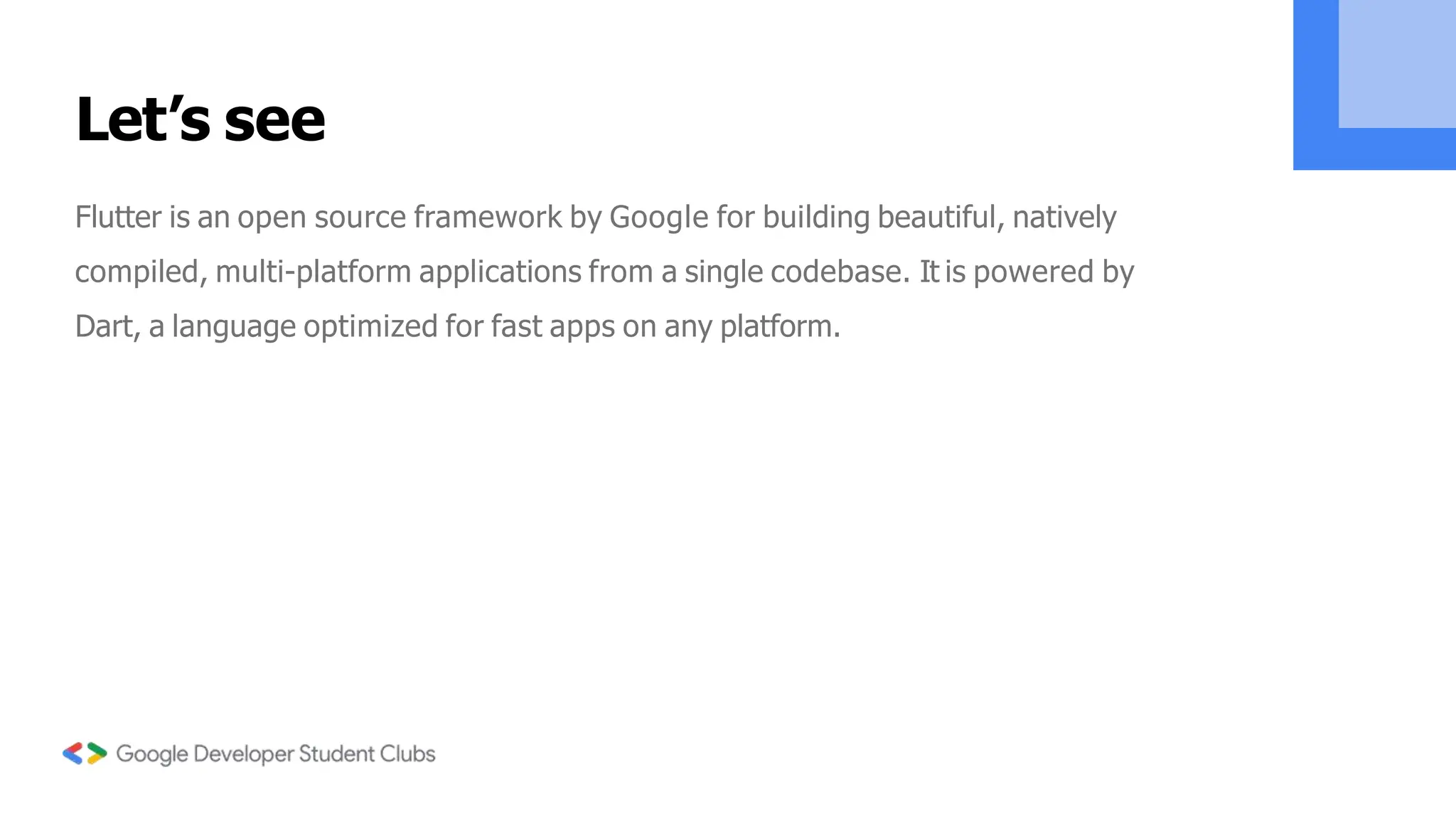 Let’s see
Flutter is an open source framework by Google for building beautiful, natively
compiled, multi-platform applications from a single codebase. It is powered by
Dart, a language optimized for fast apps on any platform.
 