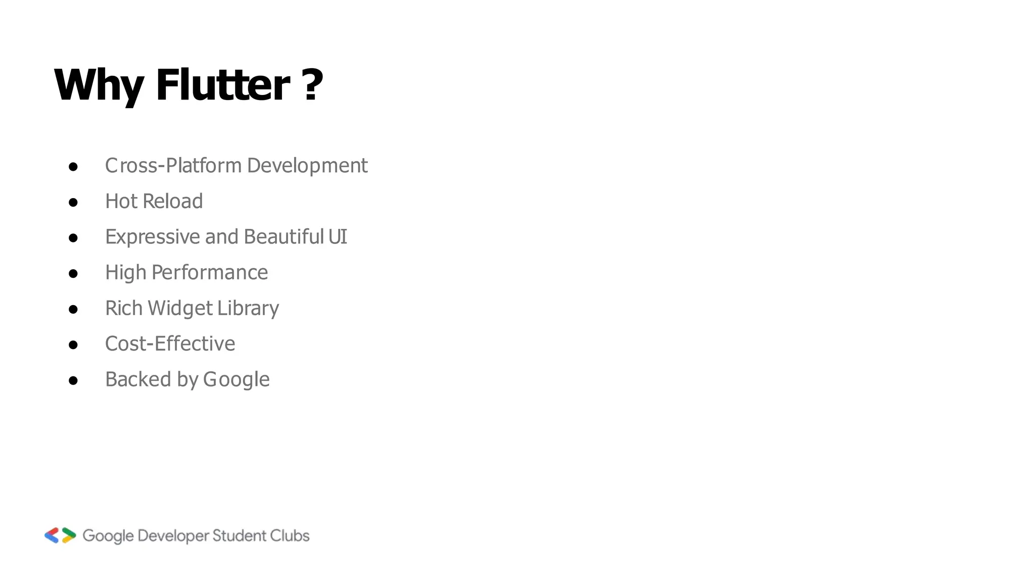 Why Flutter ?
● Cross-Platform Development
● Hot Reload
● Expressive and Beautiful UI
● High Performance
● Rich Widget Library
● Cost-Effective
● Backed by Google
 