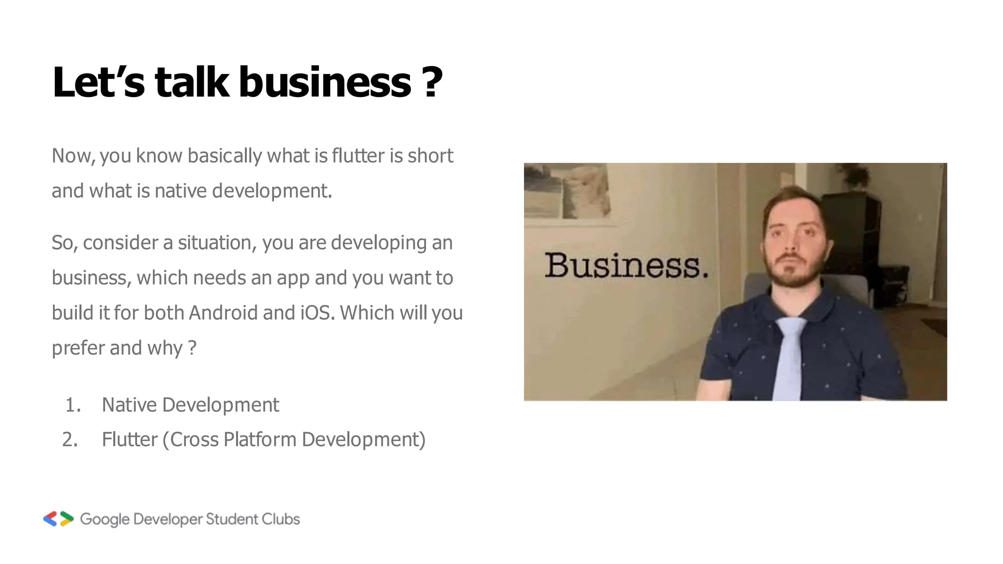 Let’s talk business ?
Now, you know basically what is flutter is short
and what is native development.
So, consider a situation, you are developing an
business, which needs an app and you want to
build it for both Android and iOS. Which will you
prefer and why ?
1. Native Development
2. Flutter (Cross Platform Development)
 