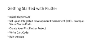Getting Started with Flutter
• Install Flutter SDK
• Set up an Integrated Development Environment (IDE) - Example:
Visual Studio Code.
• Create Your First Flutter Project
• Write Dart Code
• Run the App
 