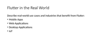 Flutter in the Real World
Describe real-world use cases and industries that benefit from Flutter:
• Mobile Apps
• Web Applications
• Desktop Applications
• IoT
 