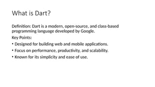 What is Dart?
Definition: Dart is a modern, open-source, and class-based
programming language developed by Google.
Key Points:
• Designed for building web and mobile applications.
• Focus on performance, productivity, and scalability.
• Known for its simplicity and ease of use.
 